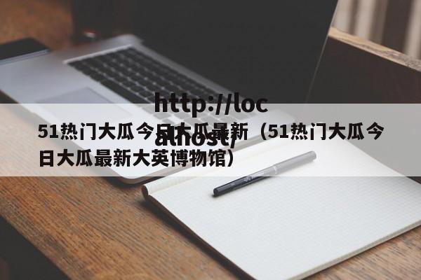 51热门大瓜今日大瓜最新（51热门大瓜今日大瓜最新大英博物馆）